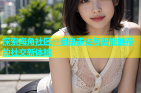 探索海角社区：自由表达与智能推荐的社交新体验