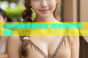 2024海角登录传送门新体验等你来探索