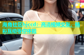 海角社区hjccd：高清视频交友，精彩互动等你体验