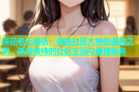 探花老王酒店：海角社区大神的温馨之家，体验独特的社区生活与便捷服务