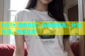 hj57e 海角社区：发现新朋友，分享生活，畅享互动