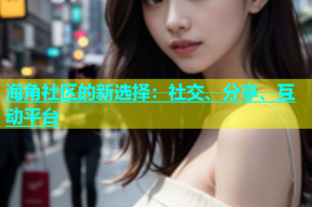 海角社区的新选择：社交、分享、互动平台
