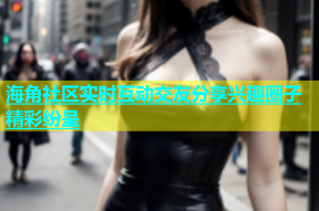 海角社区实时互动交友分享兴趣圈子精彩纷呈