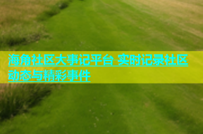 海角社区大事记平台 实时记录社区动态与精彩事件
