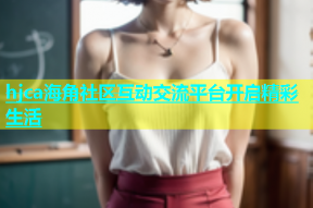 hjca海角社区互动交流平台开启精彩生活