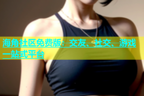 海角社区免费版：交友、社交、游戏一站式平台