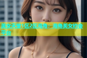 美女天堂1区2区海角：海角美女约会平台