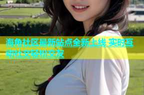 海角社区最新站点全新上线 实时互动社交轻松交友