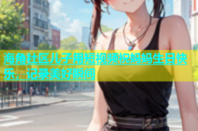 海角社区儿子用短视频祝妈妈生日快乐，记录美好瞬间