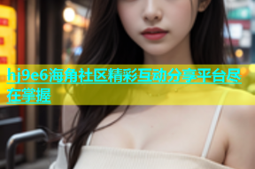 hj9e6海角社区精彩互动分享平台尽在掌握