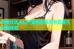 海角社区入口开启精彩互动与资源共享新体验