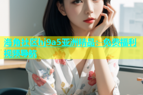 海角社区hj9a5亚洲精品：免费福利视频导航