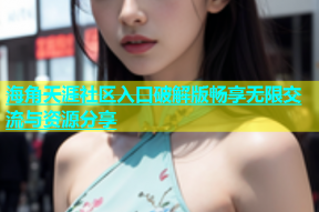 海角天涯社区入口破解版畅享无限交流与资源分享