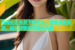 海角社区免费下载平台，尽享海量资源，轻松获取您想要的内容