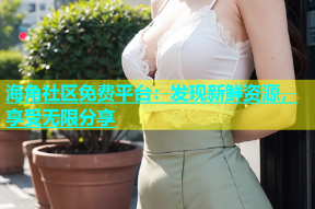 海角社区免费平台：发现新鲜资源，享受无限分享
