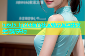 hj6d5 hj2f4海角社区精彩互动共享生活新天地