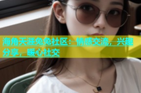 海角天涯兔兔社区：情感交流，兴趣分享，暖心社交