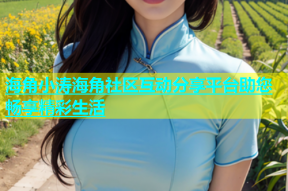 海角小涛海角社区互动分享平台助您畅享精彩生活