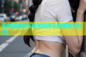 美女海角社区高潮视频在线播放平台(1)