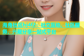 海角社区hj4f2：社交互动、社区服务、兴趣分享一站式平台