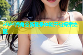 2024海角全新登录体验开启探索之旅