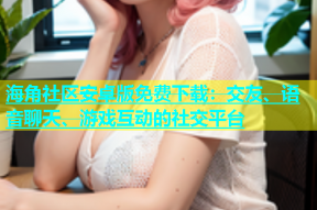 海角社区安卓版免费下载：交友、语音聊天、游戏互动的社交平台