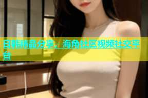 日韩精品分享，海角社区视频社交平台