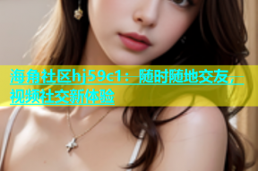 海角社区hj59c1：随时随地交友，视频社交新体验