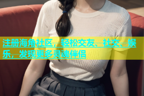 注册海角社区，轻松交友、社交、娱乐，发现更多灵魂伴侣
