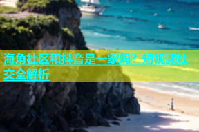 海角社区和抖音是一家吗？短视频社交全解析