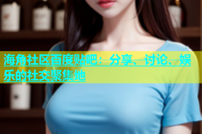 海角社区百度贴吧：分享、讨论、娱乐的社交聚集地