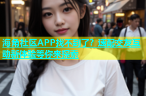 海角社区APP找不到了？速配交友互动新体验等你来探索