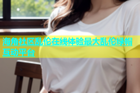 海角社区乱伦在线体验最大乱伦绿帽互动平台
