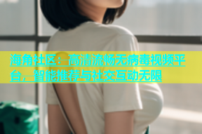 海角社区：高清流畅无病毒视频平台，智能推荐与社交互动无限