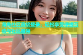 海角社区直接登录，轻松享受便捷互动与社区服务