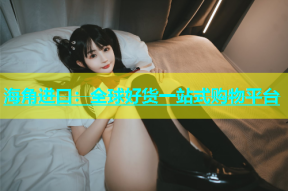 海角进口：全球好货一站式购物平台