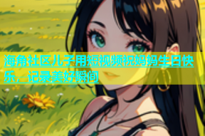 海角社区儿子用短视频祝妈妈生日快乐，记录美好瞬间