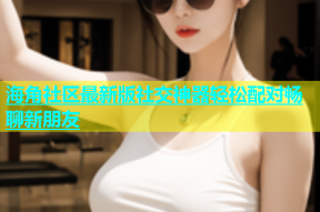 海角社区最新版社交神器轻松配对畅聊新朋友