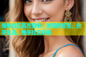 海角社区官方登录：发现新好友，分享生活，畅享社交乐趣