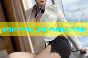 海角社区登陆，轻松连接社交与互动