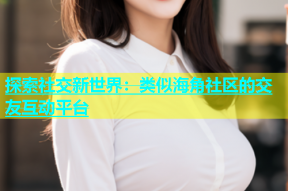 探索社交新世界：类似海角社区的交友互动平台