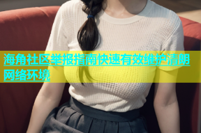 海角社区举报指南快速有效维护清朗网络环境