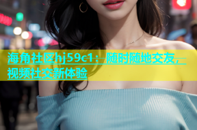 海角社区hj59c1：随时随地交友，视频社交新体验