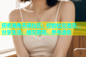 探索海角天涯社区：你的社交港湾，分享生活、结交朋友、参与活动