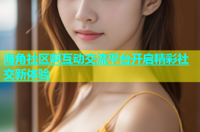 海角社区啊互动交流平台开启精彩社交新体验