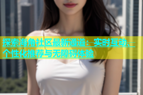 探索海角社区最新通道：实时互动、个性化推荐与无障碍体验