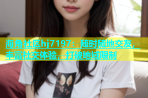 海角社区hj7197：随时随地交友，丰富社交体验，打破地域限制