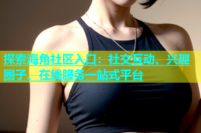 探索海角社区入口：社交互动、兴趣圈子、在线服务一站式平台