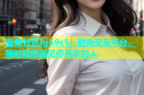 海角社区hj59c1：时尚交友平台，随时随地遇见你喜欢的人