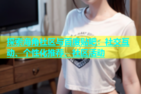 探索海角社区与百度贴吧：社交互动、个性化推荐、社区活动
